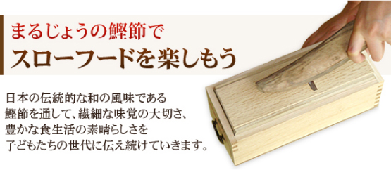 まるじょうの鰹節で スローフードを楽

しもう 日本の伝統的な和の風味である 
鰹節を通して、繊細な味覚の大切さ、豊かな食生活の素晴らしさを子どもたちの世代に伝え続けていきます。